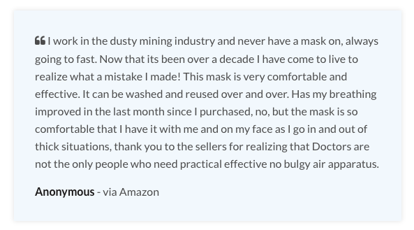 Testimonial: "I work in the dusty mining industry and never have a mask on, always going to fast. Now that its been over a decade I have come to live to realize what a mistake I made! This mask is very comfortable and effective. It can be washed and reused over and over. Has my breathing improved in the last month since I purchased, no, but the mask is so comfortable that I have it with me and on my face as I go in and out of thick situations, thank you to the sellers for realizing that Doctors are not the only people who need practical effective no bulgy air apparatus."