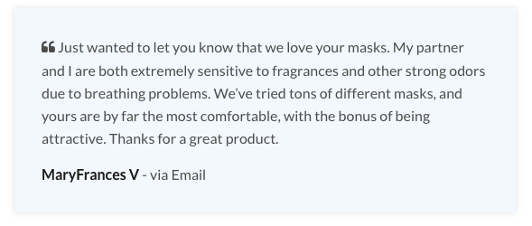 Testimonial: "Just wanted to let you know that we love your masks. My partner and I are both extremely sensitive to fragrances and other strong odors due to breathing problems. We’ve tried tons of different masks, and yours are by far the most comfortable, with the bonus of being attractive. Thanks for a great product."